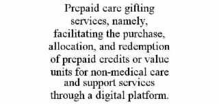 PREPAID CARE GIFTING SERVICES, NAMELY, FACILITATING THE PURCHASE, ALLOCATION, AND REDEMPTION OF PREPAID CREDITS OR VALUE UNITS FOR NON-MEDICAL CARE AND SUPPORT SERVICES THROUGH A DIGITAL PLATFORM.
