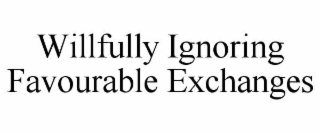 WILLFULLY IGNORING FAVOURABLE EXCHANGES