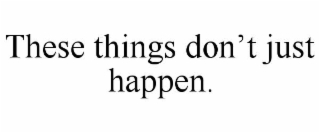 THESE THINGS DON’T JUST HAPPEN.