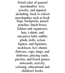 RETAIL SALES OF GENERAL MERCHANDISE: TOYS, JEWELRY, AND APPAREL, INCLUDING: BACK TO SCHOOL MERCHANDISE SUCH AS BOOK BAGS, BACKPACKS, PENCIL POUCHES, LUNCH BOXES, FOLDERS AND ORGANIZERS; HATS, T-SHIRTS, AND ONE-PIECE BABY OUTFITS; PLUSH, DOLLS, ACTION FIGURES, AND FIGURINES; NECKLACES; KEY CHAINS; FLATWARE, CUPS, MUGS, AND DISHWARE; PLAYING CARDS, PUZZLES, AND BOARD GAMES; NOTECARDS, ACTIVITY, COLORING, EDUCATIONAL AND CHILDREN'S BOOKS.