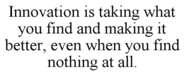 INNOVATION IS TAKING WHAT YOU FIND AND MAKING IT BETTER, EVEN WHEN YOU FIND NOTHING AT ALL.