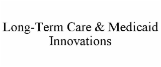 LONG-TERM CARE & MEDICAID INNOVATIONS