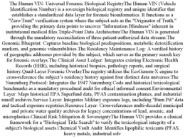 THE HUMAN VIN: UNIVERSAL FORENSIC BIOLOGICAL REGISTRYTHE HUMAN VIN (VEHICLE IDENTIFICATION NUMBER) IS A SOVEREIGN BIOLOGICAL REGISTRY AND UNIQUE IDENTIFIER THAT ESTABLISHES A STANDARDIZED DATA LAYER FOR FORENSIC BIOINFORMATICS. IT FUNCTIONS AS A "ZERO-TRUST" VERIFICATION SYSTEM WHERE THE SUBJECT ACTS AS THE "ORIGINATOR OF TRUTH," PROVIDING THE PRIMARY DATA POINTS TO UNCOVER "INFORMATION BLINDNESS" INHERENT IN INSTITUTIONAL MEDICAL FILES.TRIPLE-POINT DATA ARCHITECTURETHE HUMAN VIN IS GENERATED THROUGH THE MANDATORY RECONCILIATION OF THREE PATIENT-AUTHORIZED DATA STREAMS:THE GENOMIC BLUEPRINT: CAPTURES BASELINE BIOLOGICAL PREDISPOSITIONS, METABOLIC DETOXIFICATION MARKERS, AND GENOMIC VULNERABILITIES.THE RESIDENCY MAINTENANCE LOG: A VERIFIED HISTORY OF GEOGRAPHIC ADDRESSES PROVIDED BY THE SUBJECT, WHICH SERVES AS THE PRIMARY SEARCH KEY FOR FORENSIC OVERLAYS.THE CLINICAL ASSET LEDGER: INTEGRATES EXISTING ELECTRONIC HEALTH RECORDS (EHR), INCLUDING HISTORICAL BIOPSIES, PATHOLOGY REPORTS, AND SURGICAL HISTORY.QUAD-LAYER FORENSIC OVERLAYTHE REGISTRY UTILIZES THE ECOGENOM-X ENGINE TO CROSS-REFERENCE THE SUBJECT’S RESIDENCY HISTORY AGAINST FOUR DISTINCT DATA UNIVERSES:THE NUREMBERG PROTOCOL: INTEGRATES THE 1947 NUREMBERG CODE AND HISTORICAL TOXICOLOGICAL BENCHMARKS AS A MANDATORY PROCEDURAL AUDIT FOR ETHICAL INFORMED CONSENT.ENVIRONMENTAL LAYER: MAPS HISTORICAL EPA SUPERFUND DATA, PFAS CONTAMINATION PLUMES, AND INDUSTRIAL RUNOFF ARCHIVES.SERVICE LAYER: INTEGRATES MILITARY EXPOSURE LOGS, INCLUDING "BURN PIT" DATA AND TACTICAL EXPOSURE REGISTRIES.RESOURCE LAYER: CROSS-REFERENCES MULTI-DECADAL MUNICIPAL AND PRIVATE WATER QUALITY ARCHIVES FOR LEGACY CONCENTRATIONS OF LEAD, ARSENIC, AND MICROPLASTICS.CLINICAL RISK MITIGATION & SOVEREIGNTYTHE HUMAN VIN PROVIDES A CLINICAL FRAMEWORK FOR A "BIOLOGICAL TITLE SEARCH" TO VERIFY THE TOXICOLOGICAL INTEGRITY OF A SUBJECT'S BIOLOGICAL ASSETS.CHEMICAL VAULT AUDIT: IDENTIFIES LIPOPHILIC TOXICANTS (PFAS, HEAVY METALS, INDUSTRIAL SOLV