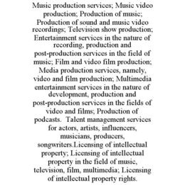 MUSIC PRODUCTION SERVICES; MUSIC VIDEO PRODUCTION; PRODUCTION OF MUSIC; PRODUCTION OF SOUND AND MUSIC VIDEO RECORDINGS; TELEVISION SHOW PRODUCTION; ENTERTAINMENT SERVICES IN THE NATURE OF RECORDING, PRODUCTION AND POST-PRODUCTION SERVICES IN THE FIELD OF MUSIC; FILM AND VIDEO FILM PRODUCTION; MEDIA PRODUCTION SERVICES, NAMELY, VIDEO AND FILM PRODUCTION; MULTIMEDIA ENTERTAINMENT SERVICES IN THE NATURE OF DEVELOPMENT, PRODUCTION AND POST-PRODUCTION SERVICES IN THE FIELDS OF VIDEO AND FILMS; PRODUCTION OF PODCASTS.  TALENT MANAGEMENT SERVICES FOR ACTORS, ARTISTS, INFLUENCERS, MUSICIANS, PRODUCERS, SONGWRITERS.LICENSING OF INTELLECTUAL PROPERTY; LICENSING OF INTELLECTUAL PROPERTY IN THE FIELD OF MUSIC, TELEVISION, FILM, MULTIMEDIA; LICENSING OF INTELLECTUAL PROPERTY RIGHTS.