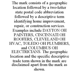 THE MARK CONSISTS OF A GEOGRAPHIC LOCATION FOLLOWED BY A TWO-LETTER STATE POSTAL CODE ABBREVIATION FOLLOWED BY A DESCRIPTIVE TERM IDENTIFYING HOME IMPROVEMENT, REPAIR, OR CONSTRUCTION SERVICES. EXAMPLES INCLUDE DAYTON OH PAINTERS, CINCINNATI OH ROOFERS, CLEVELAND OH HVAC, TOLEDO OH PLUMBERS, AND COLUMBUS OH ELECTRICIANS. THE GEOGRAPHIC LOCATION AND THE SPECIFIC DESCRIPTIVE TRADE TERM SHOWN IN THE MARK ARE DISCLAIMED APART FROM THE MARK AS SHOWN.