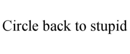 CIRCLE BACK TO STUPID