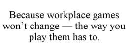 BECAUSE WORKPLACE GAMES WON’T CHANGE — THE WAY YOU PLAY THEM HAS TO.