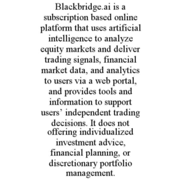 BLACKBRIDGE.AI IS A SUBSCRIPTION BASED ONLINE PLATFORM THAT USES ARTIFICIAL INTELLIGENCE TO ANALYZE EQUITY MARKETS AND DELIVER TRADING SIGNALS, FINANCIAL MARKET DATA, AND ANALYTICS TO USERS VIA A WEB PORTAL, AND PROVIDES TOOLS AND INFORMATION TO SUPPORT USERS’ INDEPENDENT TRADING DECISIONS. IT DOES NOT OFFERING INDIVIDUALIZED INVESTMENT ADVICE, FINANCIAL PLANNING, OR DISCRETIONARY PORTFOLIO MANAGEMENT.
