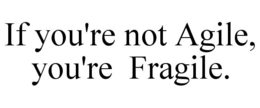IF YOU'RE NOT AGILE, YOU'RE  FRAGILE.