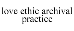 LOVE ETHIC ARCHIVAL PRACTICE