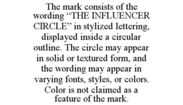 THE MARK CONSISTS OF THE WORDING “THE INFLUENCER CIRCLE” IN STYLIZED LETTERING, DISPLAYED INSIDE A CIRCULAR OUTLINE. THE CIRCLE MAY APPEAR IN SOLID OR TEXTURED FORM, AND THE WORDING MAY APPEAR IN VARYING FONTS, STYLES, OR COLORS. COLOR IS NOT CLAIMED AS A FEATURE OF THE MARK.