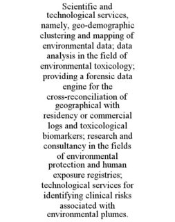 SCIENTIFIC AND TECHNOLOGICAL SERVICES, NAMELY, GEO-DEMOGRAPHIC CLUSTERING AND MAPPING OF ENVIRONMENTAL DATA; DATA ANALYSIS IN THE FIELD OF ENVIRONMENTAL TOXICOLOGY; PROVIDING A FORENSIC DATA ENGINE FOR THE CROSS-RECONCILIATION OF GEOGRAPHICAL WITH RESIDENCY OR COMMERCIAL LOGS AND TOXICOLOGICAL BIOMARKERS; RESEARCH AND CONSULTANCY IN THE FIELDS OF ENVIRONMENTAL PROTECTION AND HUMAN EXPOSURE REGISTRIES; TECHNOLOGICAL SERVICES FOR IDENTIFYING CLINICAL RISKS ASSOCIATED WITH ENVIRONMENTAL PLUMES.