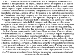 IC 042: COMPUTER SOFTWARE DEVELOPMENT IN THE FIELD OF FUSING RADAR TRACKS WITH VIDEO ANALYTICS TO TRACK GROUND AND AIR TARGETS; COMPUTER SOFTWARE DEVELOPMENT IN THE FIELD OF INTEGRATING RADAR TECHNOLOGY AND FUSING RADAR TRACKS WITH VIDEO ANALYTICS TO TRACK GROUND AND AIR TARGETS; COMPUTER SOFTWARE DEVELOPMENT IN THE FIELD OF PROVIDING COMPREHENSIVE SITUATIONAL AWARENESS TO END-CUSTOMERS BY FUSING MULTIPLE SETS OF DATA INPUTS INTO A SINGLE PANE OF GLASS INTERFACE; COMPUTER SOFTWARE DEVELOPMENT IN THE FIELD OF INTEGRATING MULTIPLE SETS OF DATA INPUTS INTO A SINGLE COMPUTING INTERFACE; COMPUTER SOFTWARE DEVELOPMENT IN THE FIELD OF INTEGRATING MULTIPLE SETS OF DATA INPUTS INTO A SINGLE PANE OF GLASS INTERFACE; COMPUTER SOFTWARE DEVELOPMENT IN THE FIELD OF INTEGRATING RADAR TECHNOLOGY; COMPUTER SOFTWARE DEVELOPMENT IN THE FIELD OF MANAGING, CONTROLLING, AND PROVIDING SENSOR MANAGEMENT SYSTEMS; COMPUTER SOFTWARE DEVELOPMENT IN THE FIELD OF SENSOR MANAGEMENT SYSTEM (SMS); COMPUTER SOFTWARE DEVELOPMENT IN THE FIELD OF COLLECTING, ANALYZING, MANAGING, TRACKING, AND INTERPRETING DATA FROM SENSORS; COMPUTER SOFTWARE DEVELOPMENT IN THE FIELD OF SENSOR MANAGEMENT FOR TACTICAL SURVEILLANCE OPERATIONS; COMPUTER SOFTWARE DEVELOPMENT IN THE FIELD OF COMMAND AND CONTROL (C2) SYSTEMS; COMPUTER PROGRAMMING AND COMPUTER SYSTEM ANALYSIS; CONSULTING IN THE FIELD OF IT PROJECT MANAGEMENT; DEVELOPING AND UPDATING COMPUTER SOFTWARE; DEVELOPING CUSTOMIZED SOFTWARE FOR OTHERS; PLATFORM AS A SERVICE (PAAS) FEATURING COMPUTER SOFTWARE PLATFORMS FOR INTEGRATING RADAR TECHNOLOGY; PLATFORM AS A SERVICE (PAAS) FEATURING COMPUTER SOFTWARE PLATFORMS FOR FUSING RADAR TRACKS WITH VIDEO ANALYTICS TO TRACK GROUND AND AIR TARGETS; PLATFORM AS A SERVICE (PAAS) FEATURING COMPUTER SOFTWARE PLATFORMS FOR INTEGRATING RADAR TECHNOLOGY AND FUSING RADAR TRACKS WITH VIDEO ANALYTICS TO TRACK GROUND AND AIR TARGETS; PLATFORM AS A SERVICE (PAAS) FEATURING COMPUTER SOFTWARE PLATFORMS FOR PROVIDING COMPREHENSIVE SITUATIONAL AWARENESS TO END-CUSTOMERS BY F