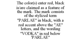 THE COLOR(S) ENTER RED, BLACK IS/ARE CLAIMED AS A FEATURE OF THE MARK. THE MARK CONSISTS OF THE STYLIZED TERM "PARLAE" IN BLACK, WITH A RED ACCENT ABOVE THE "AE" LETTERS, AND THE WORDING "VODKA" IN RED BELOW 'PARLAE"