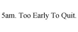 5AM. TOO EARLY TO QUIT.