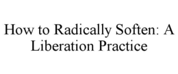 HOW TO RADICALLY SOFTEN: A LIBERATION PRACTICE