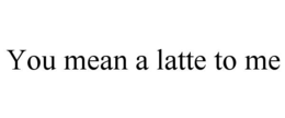 YOU MEAN A LATTE TO ME