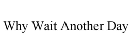 WHY WAIT ANOTHER DAY