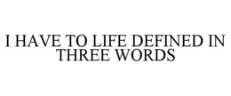 I HAVE TO LIFE DEFINED IN THREE WORDS
