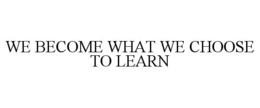 WE BECOME WHAT WE CHOOSE TO LEARN