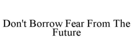 DON'T BORROW FEAR FROM THE FUTURE