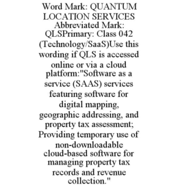 WORD MARK: QUANTUM LOCATION SERVICES ABBREVIATED MARK: QLSPRIMARY: CLASS 042 (TECHNOLOGY/SAAS)USE THIS WORDING IF QLS IS ACCESSED ONLINE OR VIA A CLOUD PLATFORM:"SOFTWARE AS A SERVICE (SAAS) SERVICES FEATURING SOFTWARE FOR DIGITAL MAPPING, GEOGRAPHIC ADDRESSING, AND PROPERTY TAX ASSESSMENT; PROVIDING TEMPORARY USE OF NON-DOWNLOADABLE CLOUD-BASED SOFTWARE FOR MANAGING PROPERTY TAX RECORDS AND REVENUE COLLECTION."