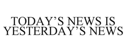TODAY’S NEWS IS YESTERDAY’S NEWS