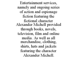 ENTERTAINMENT SERVICES, NAMELY AND ONGOING SERIES OF ACTION AND ESPIONAGE FICTION FEATURING THE FICTIONAL CHARACTER ALEXANDER MICHELL PROVIDED THROUGH BOOKS, NOVELS, TELEVISION, FILM AND ONLINE MEDIA. AS WELL AS ALL MERCHANDISE, CLOTHING, SHIRTS, HATS AND JACKETS FEATURING THE CHARACTER ALEXANDER MICHELL.