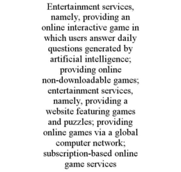 ENTERTAINMENT SERVICES, NAMELY, PROVIDING AN ONLINE INTERACTIVE GAME IN WHICH USERS ANSWER DAILY QUESTIONS GENERATED BY ARTIFICIAL INTELLIGENCE; PROVIDING ONLINE NON-DOWNLOADABLE GAMES; ENTERTAINMENT SERVICES, NAMELY, PROVIDING A WEBSITE FEATURING GAMES AND PUZZLES; PROVIDING ONLINE GAMES VIA A GLOBAL COMPUTER NETWORK; SUBSCRIPTION-BASED ONLINE GAME SERVICES