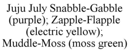JUJU JULY SNABBLE-GABBLE (PURPLE); ZAPPLE-FLAPPLE (ELECTRIC YELLOW); MUDDLE-MOSS (MOSS GREEN)