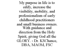 MY PURPOSE IN LIFE IS TO EDIFY, INCREASE THE VISIBILITY, MOBILITY, AND PROFESSIONALISM OF EARLY CHILDHOOD PRACTITIONERS AND SMALL BUSINESS OWNERS. WITH GUIDANCE AND DIRECTION FROM THE HOLY SPIRIT, GIVING GOD ALL THE GLORY. - DR. KSCHANCE, DBA, MAOM, FSC