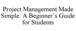 PROJECT MANAGEMENT MADE SIMPLE: A BEGINNER’S GUIDE FOR STUDENTS