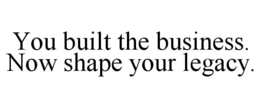 YOU BUILT THE BUSINESS. NOW SHAPE YOUR LEGACY.