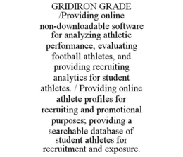 GRIDIRON GRADE       /PROVIDING ONLINE NON-DOWNLOADABLE SOFTWARE FOR ANALYZING ATHLETIC PERFORMANCE, EVALUATING FOOTBALL ATHLETES, AND PROVIDING RECRUITING ANALYTICS FOR STUDENT ATHLETES. / PROVIDING ONLINE ATHLETE PROFILES FOR RECRUITING AND PROMOTIONAL PURPOSES; PROVIDING A SEARCHABLE DATABASE OF STUDENT ATHLETES FOR RECRUITMENT AND EXPOSURE.
