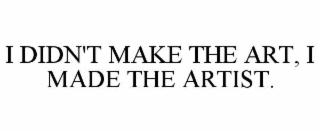 I DIDN'T MAKE THE ART, I MADE THE ARTIST.